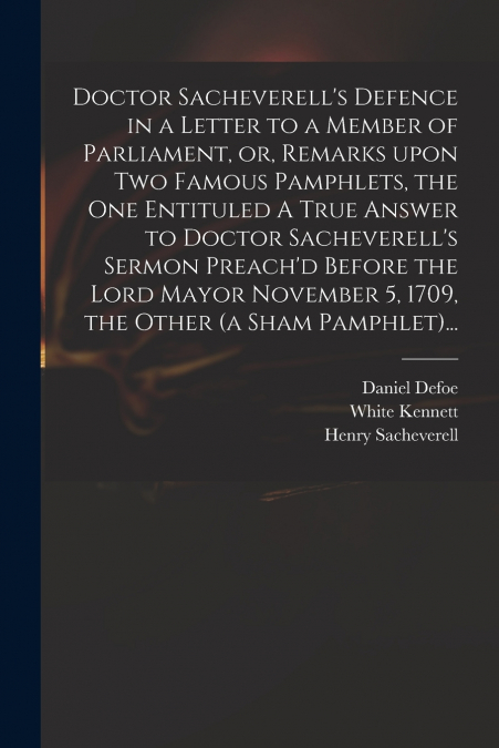 Doctor Sacheverell’s Defence in a Letter to a Member of Parliament, or, Remarks Upon Two Famous Pamphlets, the One Entituled A True Answer to Doctor Sacheverell’s Sermon Preach’d Before the Lord Mayor