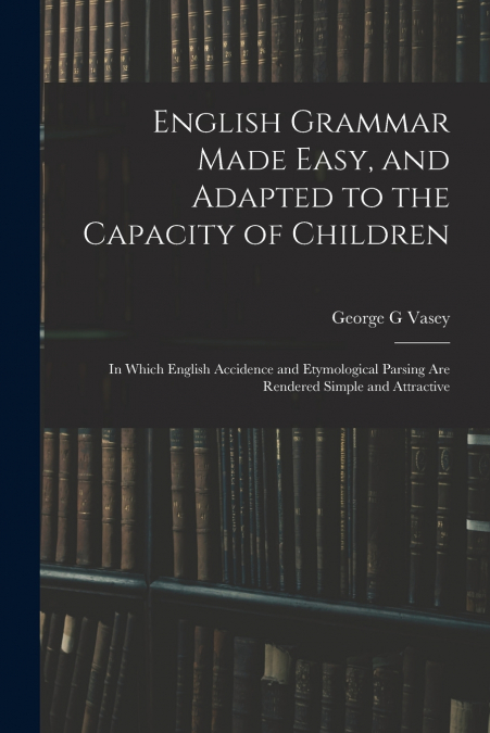 English Grammar Made Easy, and Adapted to the Capacity of Children ; in Which English Accidence and Etymological Parsing Are Rendered Simple and Attractive