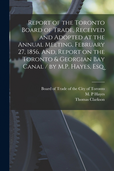 Report of the Toronto Board of Trade, Received and Adopted at the Annual Meeting, February 27, 1856. And, Report on the Toronto & Georgian Bay Canal / by M.P. Hayes, Esq. [microform]