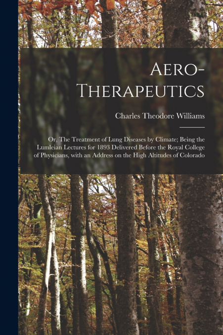 Aero-therapeutics; or, The Treatment of Lung Diseases by Climate; Being the Lumleian Lectures for 1893 Delivered Before the Royal College of Physicians, With an Address on the High Altitudes of Colora