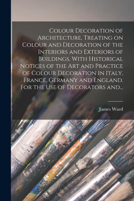 Colour Decoration of Architecture, Treating on Colour and Decoration of the Interiors and Exteriors of Buildings. With Historical Notices of the Art and Practice of Colour Decoration in Italy, France,
