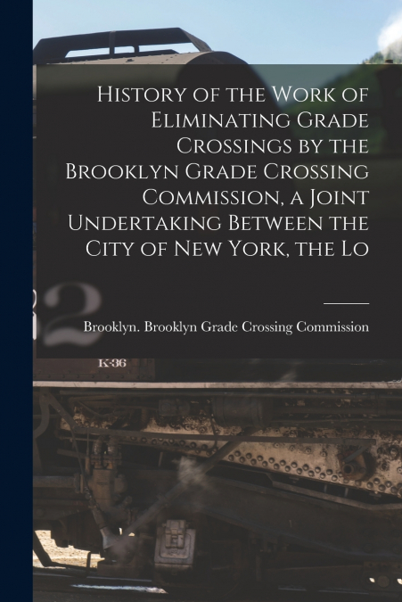 History of the Work of Eliminating Grade Crossings by the Brooklyn Grade Crossing Commission, a Joint Undertaking Between the City of New York, the Lo