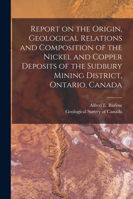 Report on the Origin, Geological Relations and Composition of the Nickel and Copper Deposits of the Sudbury Mining District, Ontario, Canada [microform]