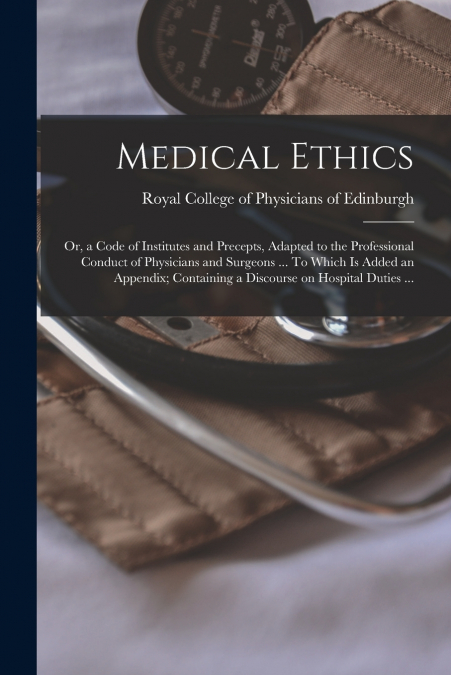 Medical Ethics; or, a Code of Institutes and Precepts, Adapted to the Professional Conduct of Physicians and Surgeons ... To Which is Added an Appendix; Containing a Discourse on Hospital Duties ...