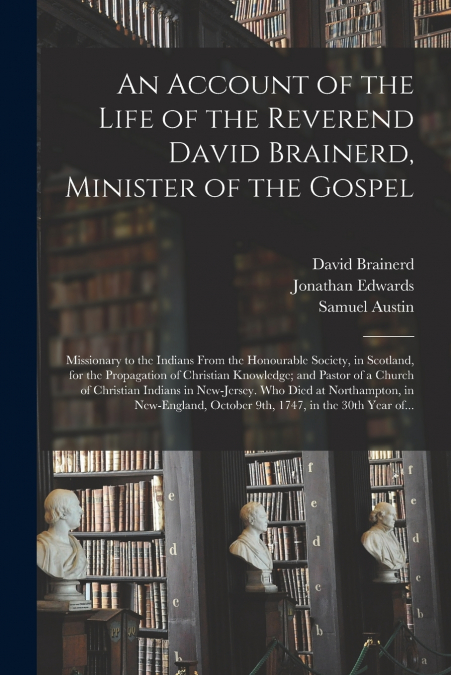 An Account of the Life of the Reverend David Brainerd, Minister of the Gospel; Missionary to the Indians From the Honourable Society, in Scotland, for the Propagation of Christian Knowledge; and Pasto