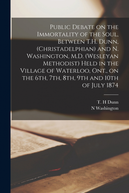 Public Debate on the Immortality of the Soul, Between T.H. Dunn, (Christadelphian) and N. Washington, M.D. (Wesleyan Methodist) Held in the Village of Waterloo, Ont., on the 6th, 7th, 8th, 9th and 10t
