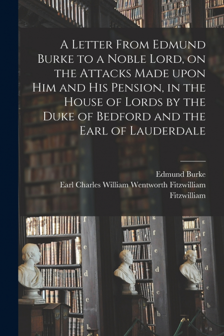 A Letter From Edmund Burke to a Noble Lord, on the Attacks Made Upon Him and His Pension, in the House of Lords by the Duke of Bedford and the Earl of Lauderdale