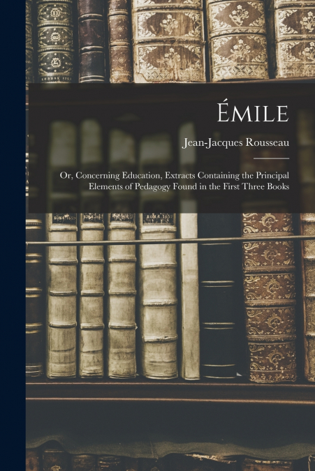 Émile; or, Concerning Education, Extracts Containing the Principal Elements of Pedagogy Found in the First Three Books
