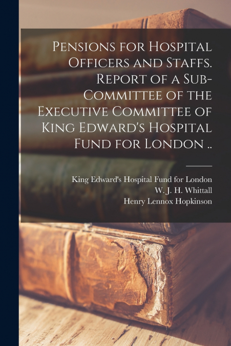 Pensions for Hospital Officers and Staffs [microform]. Report of a Sub-committee of the Executive Committee of King Edward’s Hospital Fund for London ..