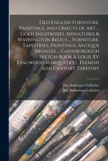 Old English Furniture, Paintings, and Objects of Art ... Gold Snuffboxes, Miniatures & Washington Relics ... Furniture, Tapestries, Paintings, Antique Bronzes ... Gainsborough Sketch-book & Louis XV K
