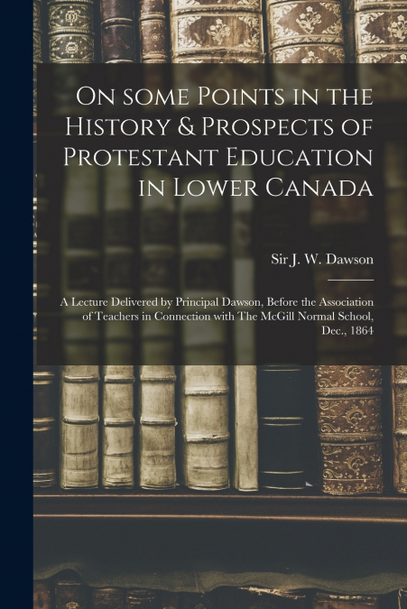 On Some Points in the History & Prospects of Protestant Education in Lower Canada [microform]