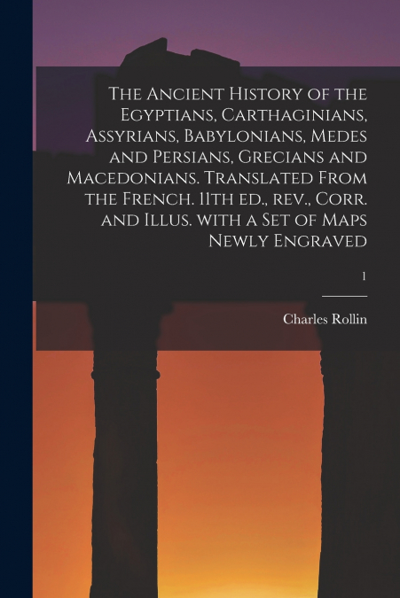 The Ancient History of the Egyptians, Carthaginians, Assyrians, Babylonians, Medes and Persians, Grecians and Macedonians. Translated From the French. 11th Ed., Rev., Corr. and Illus. With a Set of Ma