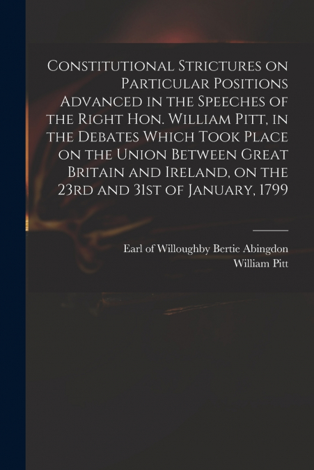 Constitutional Strictures on Particular Positions Advanced in the Speeches of the Right Hon. William Pitt, in the Debates Which Took Place on the Union Between Great Britain and Ireland, on the 23rd a