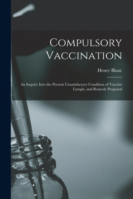 Compulsory Vaccination; an Inquiry Into the Present Unsatisfactory Condition of Vaccine Lymph, and Remedy Proposed