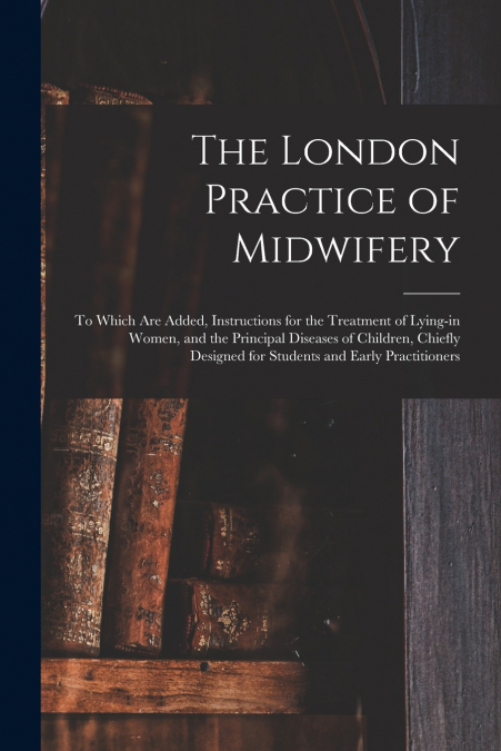 The London Practice of Midwifery; to Which Are Added, Instructions for the Treatment of Lying-in Women, and the Principal Diseases of Children, Chiefly Designed for Students and Early Practitioners