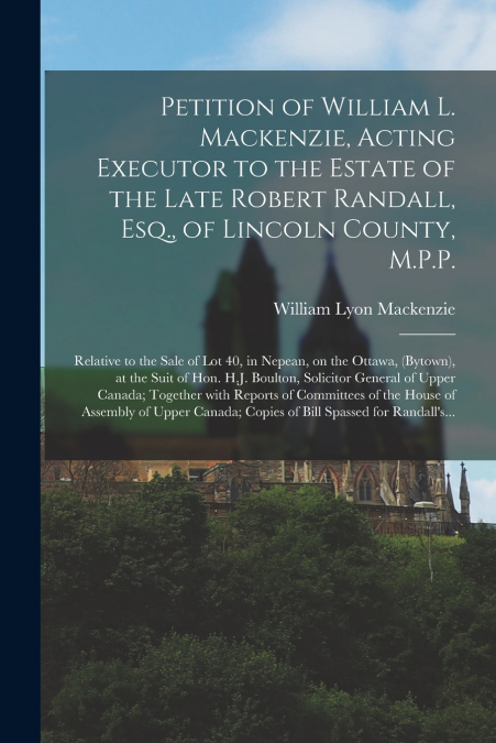 Petition of William L. Mackenzie, Acting Executor to the Estate of the Late Robert Randall, Esq., of Lincoln County, M.P.P. [microform]