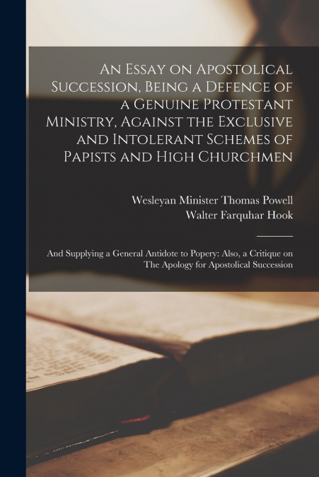 An Essay on Apostolical Succession, Being a Defence of a Genuine Protestant Ministry, Against the Exclusive and Intolerant Schemes of Papists and High Churchmen; and Supplying a General Antidote to Po
