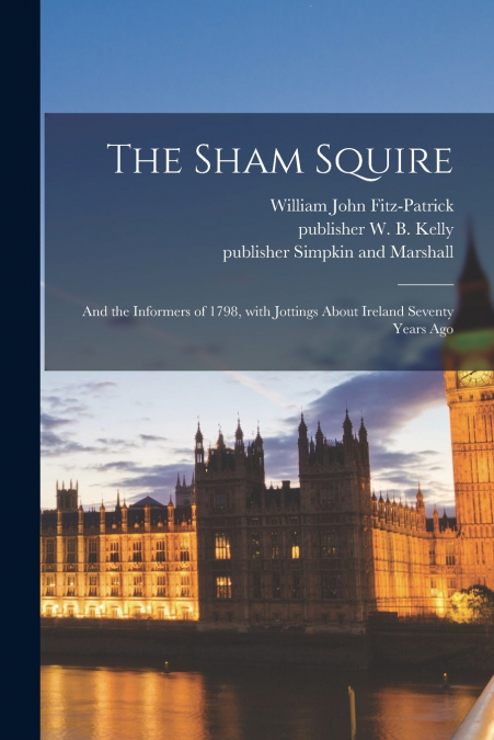The Sham Squire ; and the Informers of 1798, With Jottings About Ireland Seventy Years Ago