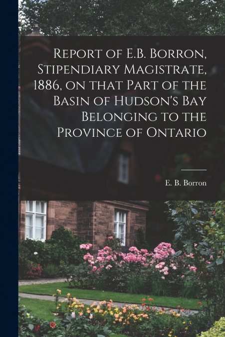 Report of E.B. Borron, Stipendiary Magistrate, 1886, on That Part of the Basin of Hudson’s Bay Belonging to the Province of Ontario [microform]