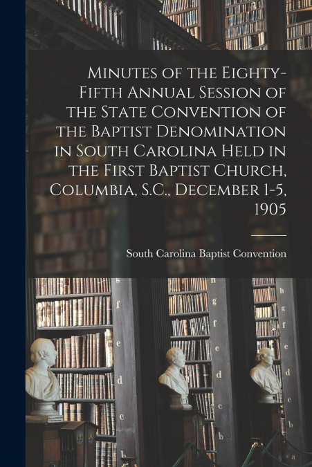 Minutes of the Eighty-fifth Annual Session of the State Convention of the Baptist Denomination in South Carolina Held in the First Baptist Church, Columbia, S.C., December 1-5, 1905