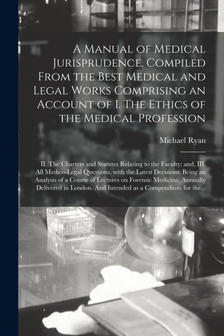 A Manual of Medical Jurisprudence, Compiled From the Best Medical and Legal Works Comprising an Account of I. The Ethics of the Medical Profession; II. The Charters and Statutes Relating to the Facult