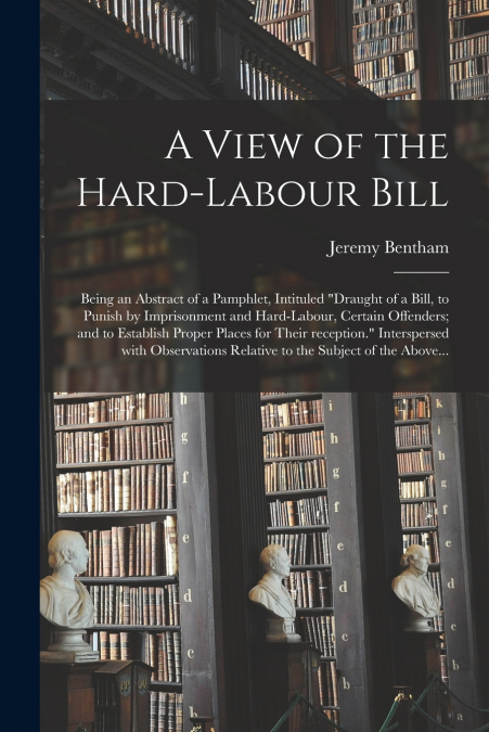 A View of the Hard-labour Bill; Being an Abstract of a Pamphlet, Intituled 'Draught of a Bill, to Punish by Imprisonment and Hard-labour, Certain Offenders; and to Establish Proper Places for Their Re