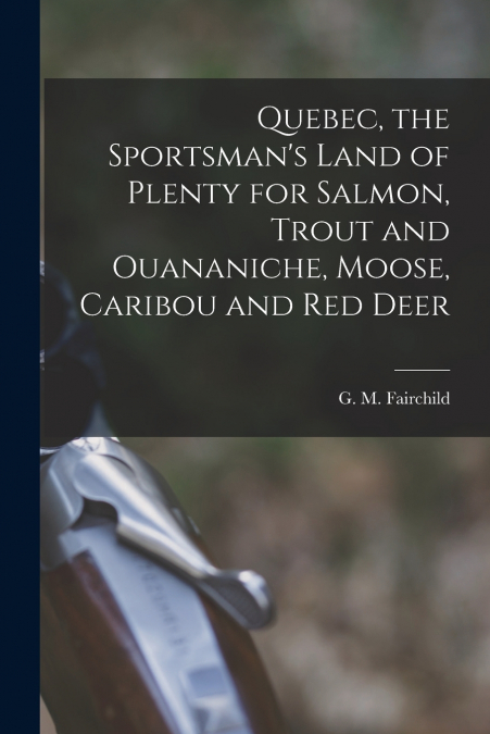 Quebec, the Sportsman’s Land of Plenty for Salmon, Trout and Ouananiche, Moose, Caribou and Red Deer [microform]
