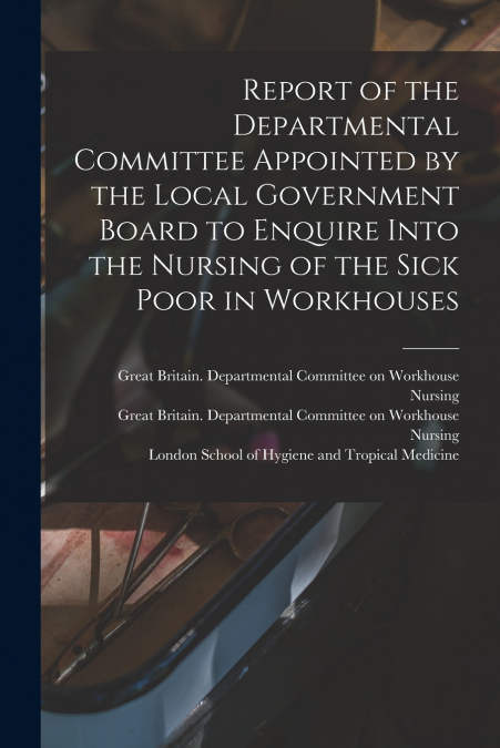Report of the Departmental Committee Appointed by the Local Government Board to Enquire Into the Nursing of the Sick Poor in Workhouses
