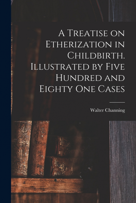 A Treatise on Etherization in Childbirth. Illustrated by Five Hundred and Eighty One Cases