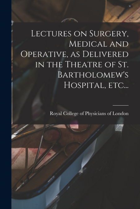 Lectures on Surgery, Medical and Operative, as Delivered in the Theatre of St. Bartholomew’s Hospital, Etc...
