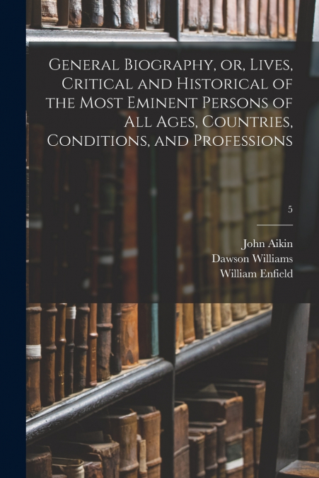 General Biography, or, Lives, Critical and Historical of the Most Eminent Persons of All Ages, Countries, Conditions, and Professions; 5