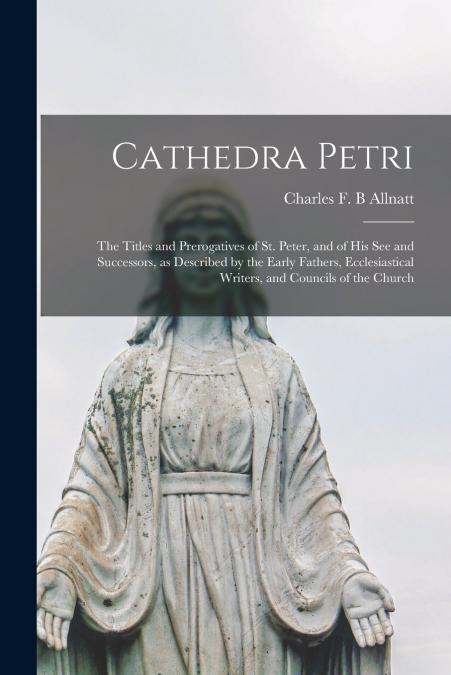 Cathedra Petri [microform]; the Titles and Prerogatives of St. Peter, and of His See and Successors, as Described by the Early Fathers, Ecclesiastical Writers, and Councils of the Church