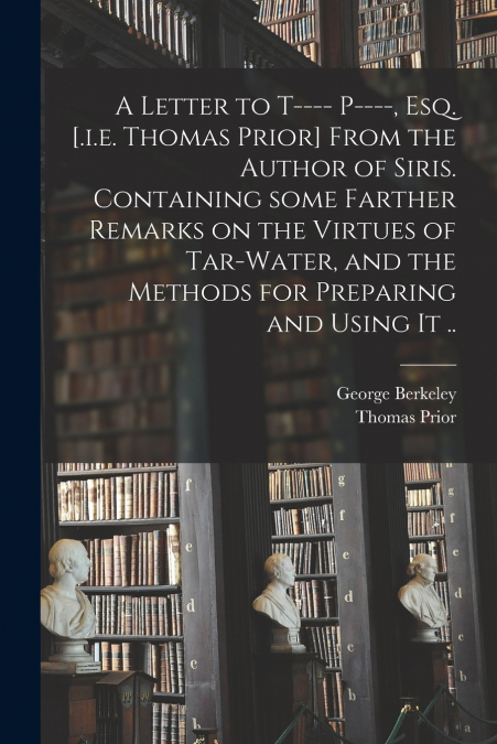 A Letter to T---- P----, Esq. [.i.e. Thomas Prior] From the Author of Siris. Containing Some Farther Remarks on the Virtues of Tar-water, and the Methods for Preparing and Using It ..