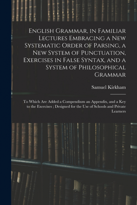 English Grammar, in Familiar Lectures Embracing a New Systematic Order of Parsing, a New System of Punctuation, Exercises in False Syntax, and a System of Philosophical Grammar ; to Which Are Added a 
