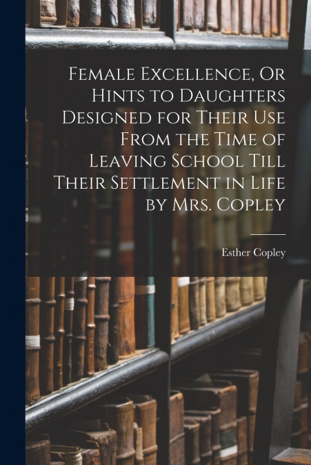 Female Excellence, Or Hints to Daughters Designed for Their Use From the Time of Leaving School Till Their Settlement in Life by Mrs. Copley