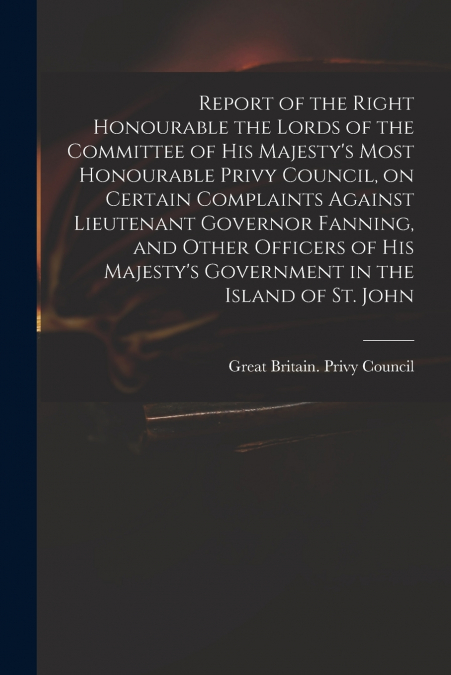 Report of the Right Honourable the Lords of the Committee of His Majesty’s Most Honourable Privy Council, on Certain Complaints Against Lieutenant Governor Fanning, and Other Officers of His Majesty’s