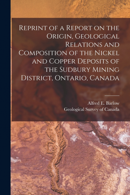Reprint of a Report on the Origin, Geological Relations and Composition of the Nickel and Copper Deposits of the Sudbury Mining District, Ontario, Canada [microform]
