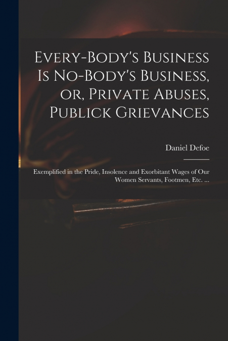 Every-body’s Business is No-body’s Business, or, Private Abuses, Publick Grievances