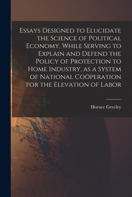 Essays Designed to Elucidate the Science of Political Economy [microform], While Serving to Explain and Defend the Policy of Protection to Home Industry, as a System of National Coöperation for the E