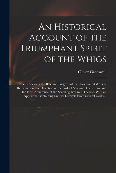 An Historical Account of the Triumphant Spirit of the Whigs; Briefly Shewing the Rise and Progress of the Covenanted Work of Reformation, the Defection of the Kirk of Scotland Therefrom, and the Firm 