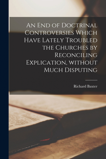 An End of Doctrinal Controversies Which Have Lately Troubled the Churches by Reconciling Explication, Without Much Disputing