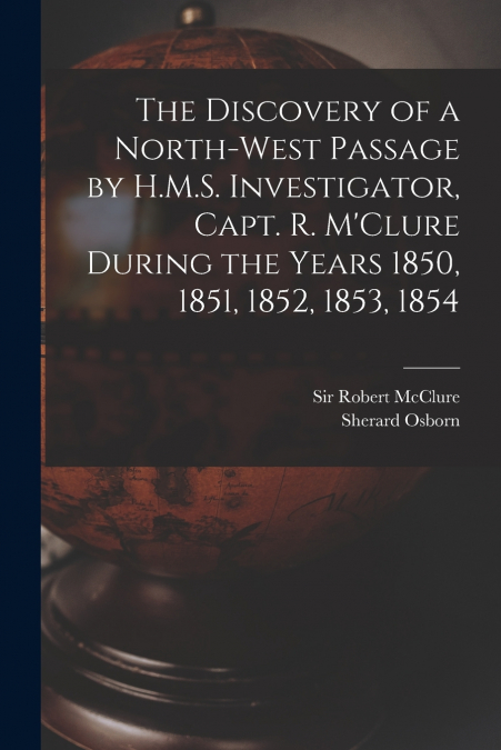 The Discovery of a North-West Passage by H.M.S. Investigator, Capt. R. M’Clure During the Years 1850, 1851, 1852, 1853, 1854 [microform]