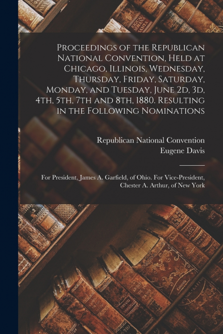Proceedings of the Republican National Convention, Held at Chicago, Illinois, Wednesday, Thursday, Friday, Saturday, Monday, and Tuesday, June 2d, 3d, 4th, 5th, 7th and 8th, 1880. Resulting in the Fol