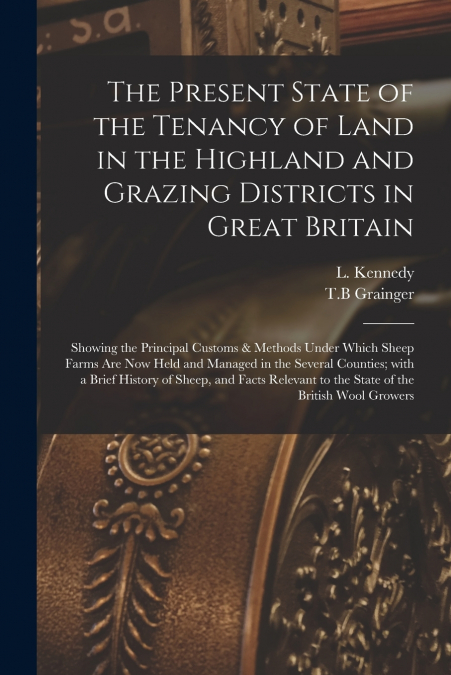 The Present State of the Tenancy of Land in the Highland and Grazing Districts in Great Britain; Showing the Principal Customs & Methods Under Which Sheep Farms Are Now Held and Managed in the Several