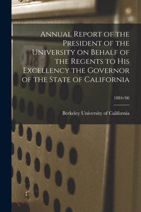Annual Report of the President of the University on Behalf of the Regents to His Excellency the Governor of the State of California; 1884/86