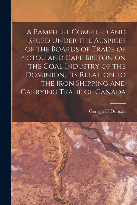 A Pamphlet Compiled and Issued Under the Auspices of the Boards of Trade of Pictou and Cape Breton on the Coal Industry of the Dominion, Its Relation to the Iron Shipping and Carrying Trade of Canada 