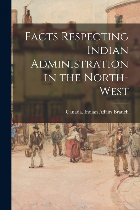 Facts Respecting Indian Administration in the North-West