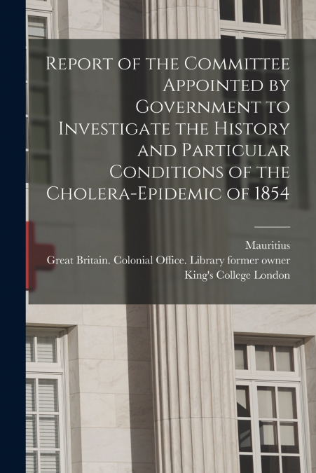 Report of the Committee Appointed by Government to Investigate the History and Particular Conditions of the Cholera-epidemic of 1854 [electronic Resource]