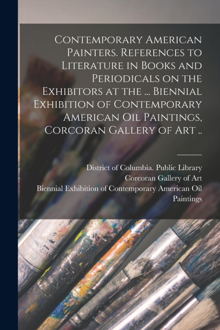 Contemporary American Painters. References to Literature in Books and Periodicals on the Exhibitors at the ... Biennial Exhibition of Contemporary American Oil Paintings, Corcoran Gallery of Art ..