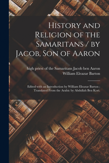 History and Religion of the Samaritans / by Jacob, Son of Aaron ; Edited With an Introduction by William Eleazar Barton ; Translated From the Arabic by Abdullah Ben Kori.
